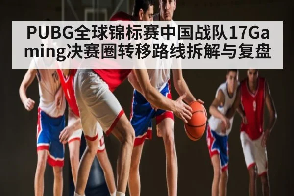 PUBG全球锦标赛中国战队17Gaming决赛圈转移路线拆解与复盘