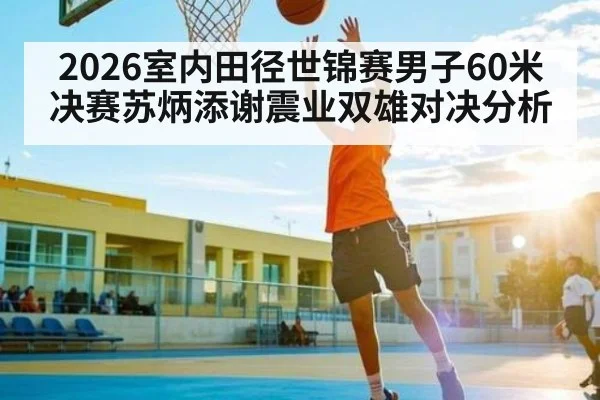 2026室内田径世锦赛男子60米决赛苏炳添谢震业双雄对决分析